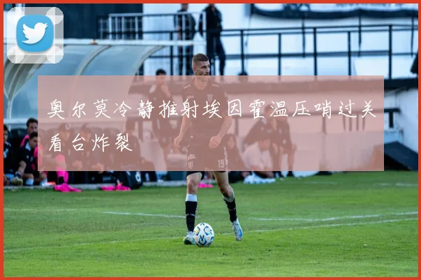 奥尔莫冷静推射埃因霍温压哨过关看台炸裂