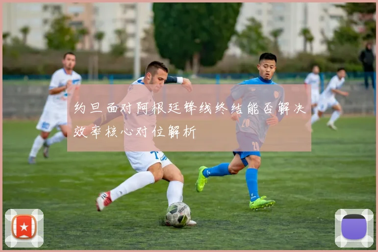 约旦面对阿根廷锋线终结能否解决效率核心对位解析
