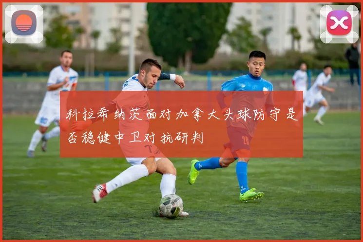 科拉希纳茨面对加拿大头球防守是否稳健中卫对抗研判