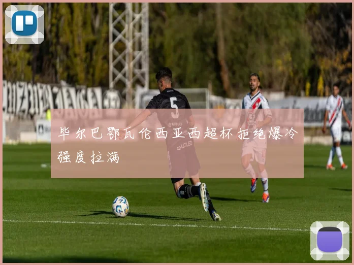 毕尔巴鄂瓦伦西亚西超杯拒绝爆冷强度拉满