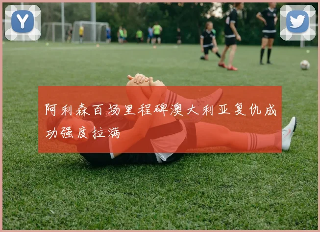 阿利森百场里程碑澳大利亚复仇成功强度拉满