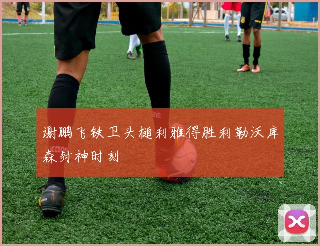 谢鹏飞铁卫头槌利雅得胜利勒沃库森封神时刻
