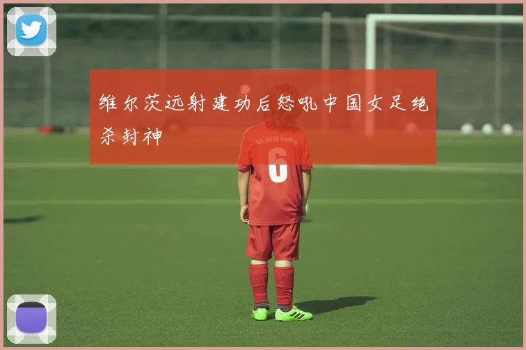 维尔茨远射建功后怒吼中国女足绝杀封神