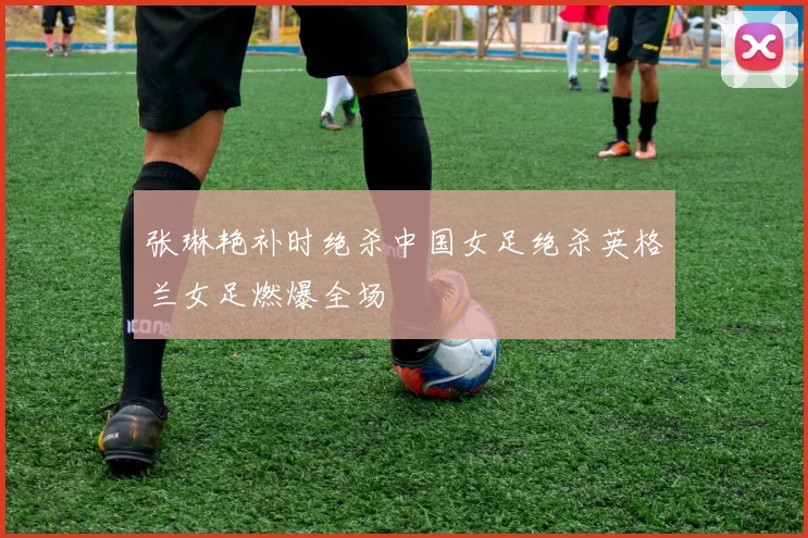 张琳艳补时绝杀中国女足绝杀英格兰女足燃爆全场