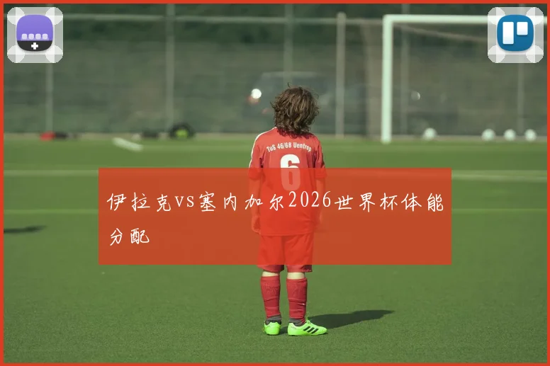 伊拉克vs塞内加尔2026世界杯体能分配