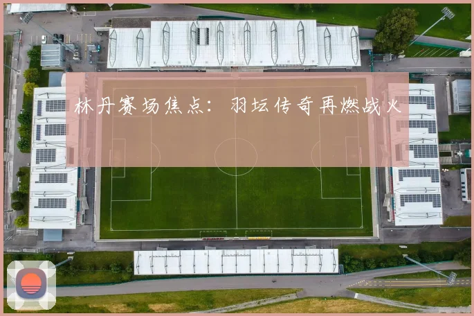 林丹赛场焦点：羽坛传奇再燃战火