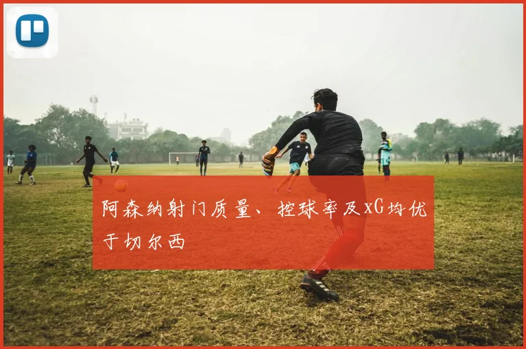阿森纳射门质量、控球率及xG均优于切尔西