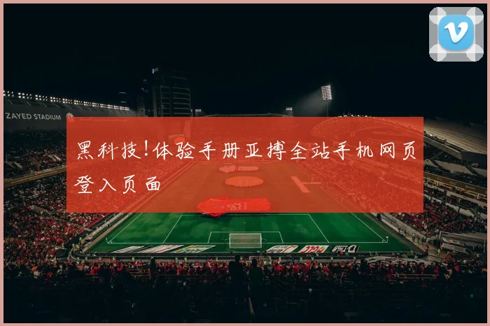 黑科技!体验手册亚搏全站手机网页登入页面