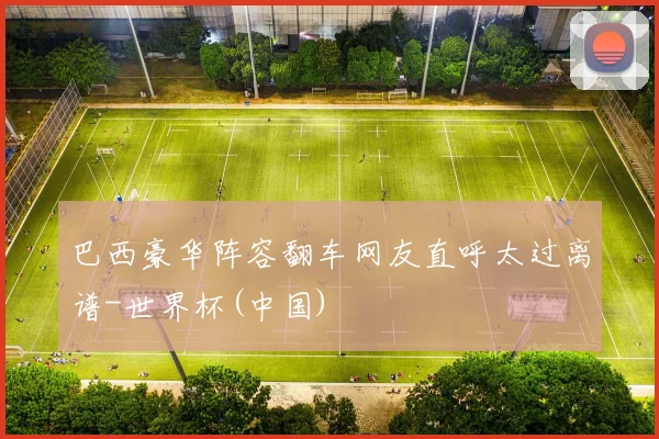 巴西豪华阵容翻车网友直呼太过离谱-世界杯(中国)
