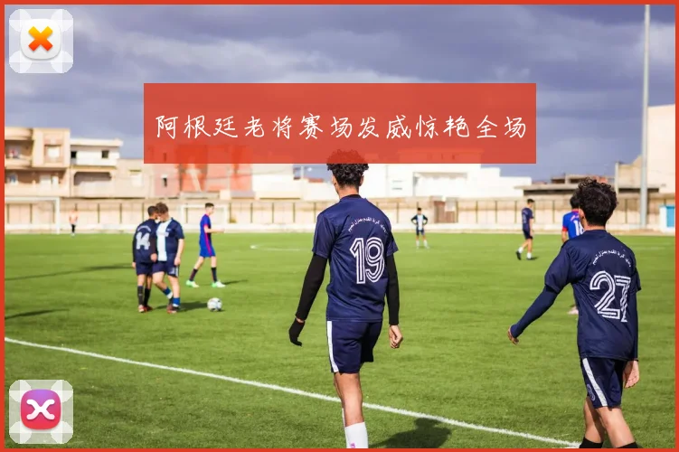 阿根廷老将赛场发威惊艳全场