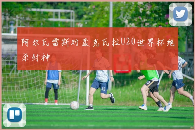 阿尔瓦雷斯对轰克瓦拉U20世界杯绝杀封神