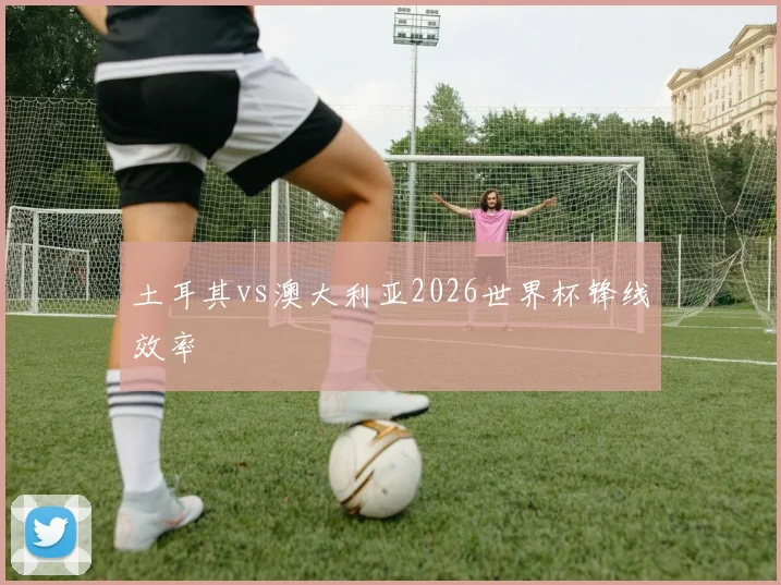 土耳其vs澳大利亚2026世界杯锋线效率