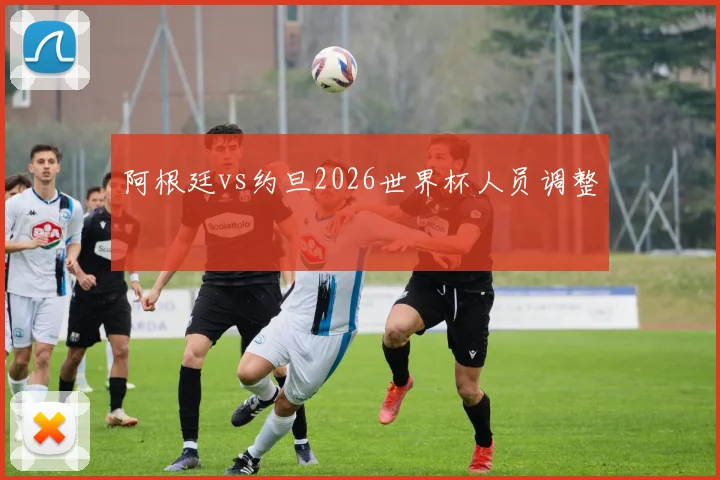 阿根廷vs约旦2026世界杯人员调整
