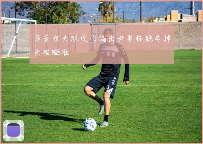 马奎尔头球攻门偏出世界杯航母掉头难瞄准