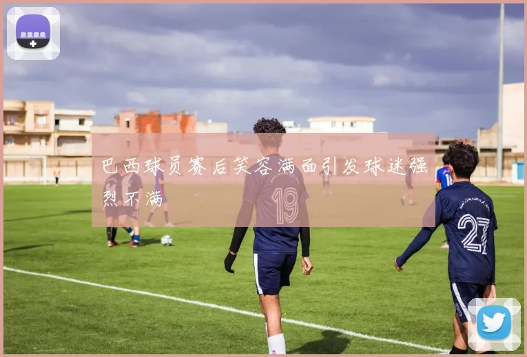 巴西球员赛后笑容满面引发球迷强烈不满