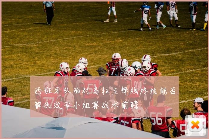 西班牙队面对乌拉圭锋线终结能否解决效率小组赛战术前瞻