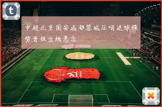 中超北京国安成都蓉城压哨进球强势晋级出线悬念