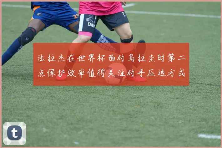法拉杰在世界杯面对乌拉圭时第二点保护效率值得关注对手压迫方式