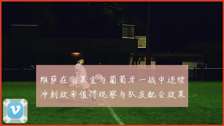 维萨在刚果金与葡萄牙一战中连续冲刺效率值得观察与队友配合效果