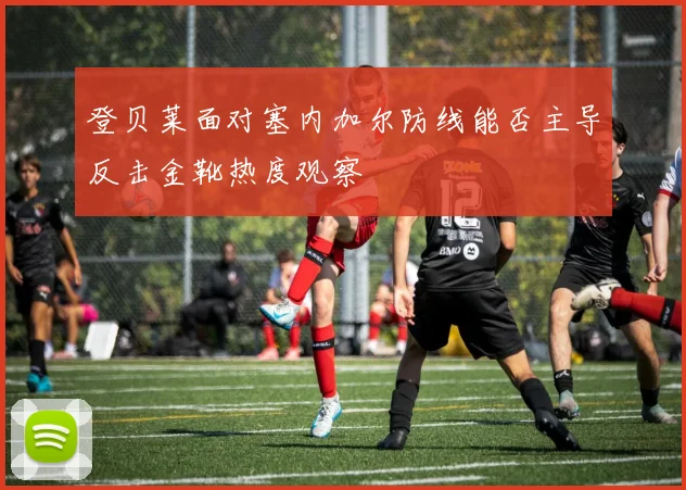 登贝莱面对塞内加尔防线能否主导反击金靴热度观察