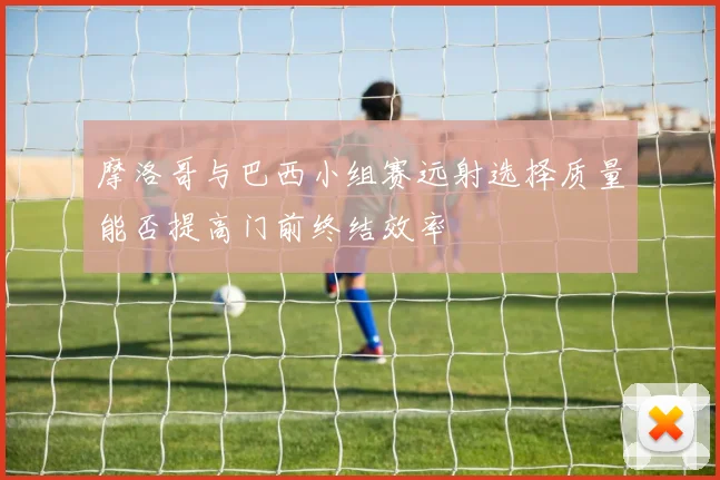 摩洛哥与巴西小组赛远射选择质量能否提高门前终结效率