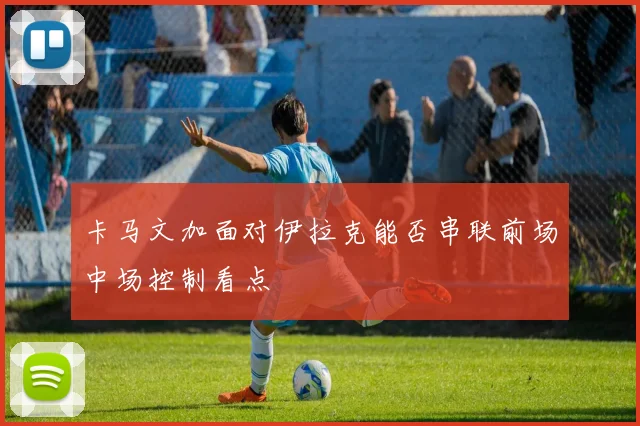 卡马文加面对伊拉克能否串联前场中场控制看点