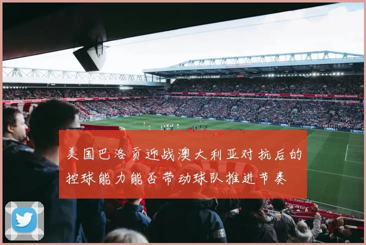 美国巴洛贡迎战澳大利亚对抗后的控球能力能否带动球队推进节奏