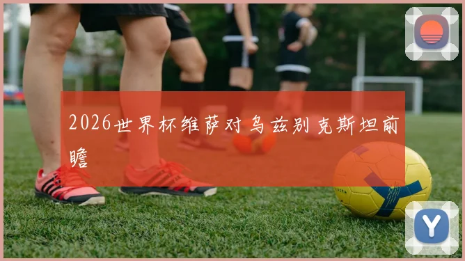 2026世界杯维萨对乌兹别克斯坦前瞻
