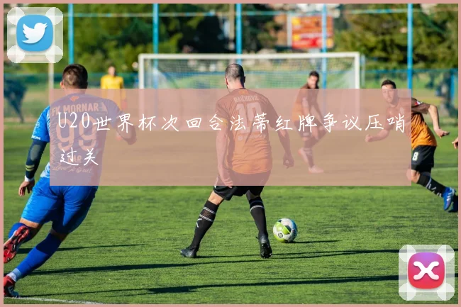 U20世界杯次回合法蒂红牌争议压哨过关