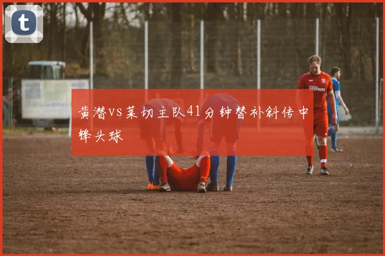 黄潜vs莱切主队41分钟替补斜传中锋头球
