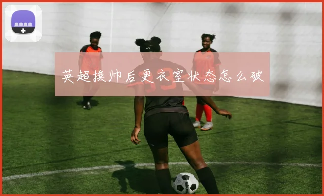 英超换帅后更衣室状态怎么破