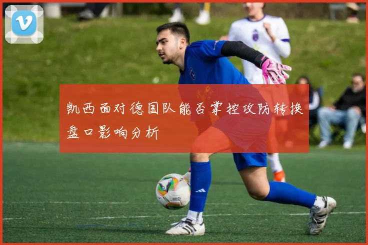凯西面对德国队能否掌控攻防转换盘口影响分析