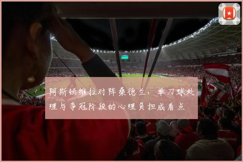 阿斯顿维拉对阵桑德兰，单刀球处理与争冠阶段的心理负担成看点