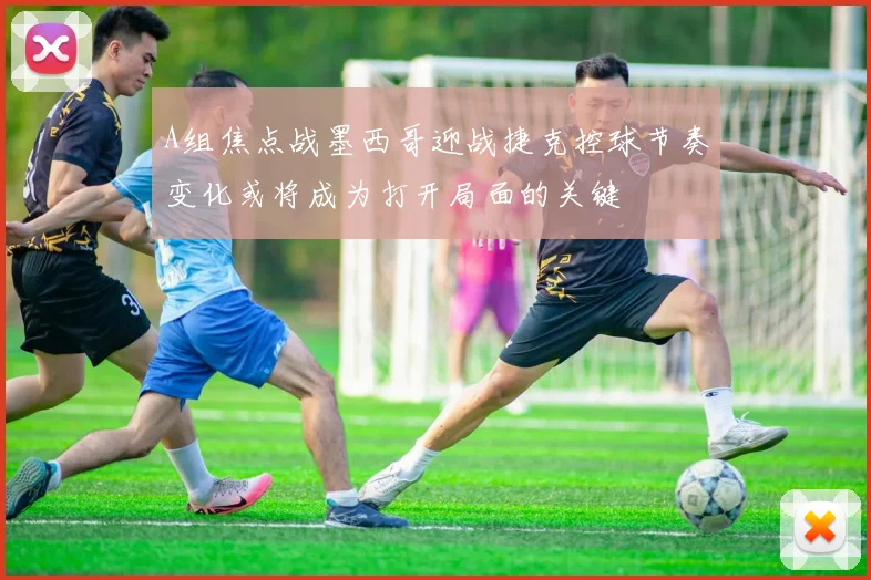 A组焦点战墨西哥迎战捷克控球节奏变化或将成为打开局面的关键