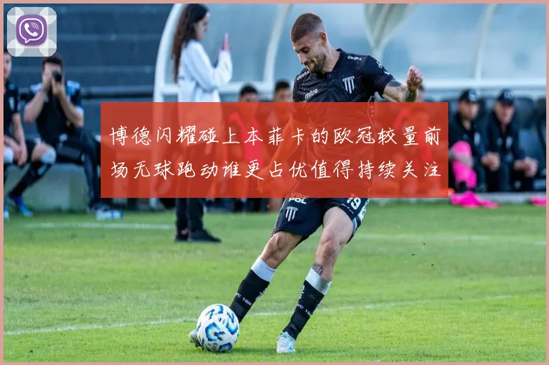 博德闪耀碰上本菲卡的欧冠较量前场无球跑动谁更占优值得持续关注