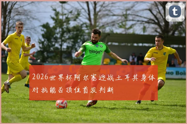 2026世界杯阿尔塞迎战土耳其身体对抗能否顶住首发判断