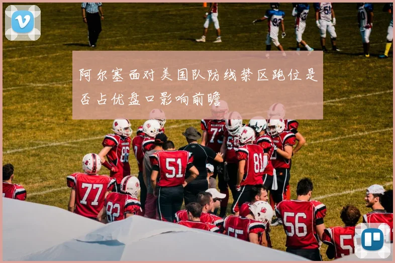 阿尔塞面对美国队防线禁区跑位是否占优盘口影响前瞻