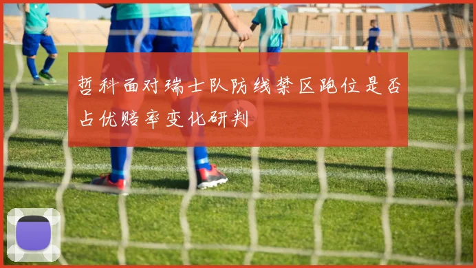 哲科面对瑞士队防线禁区跑位是否占优赔率变化研判