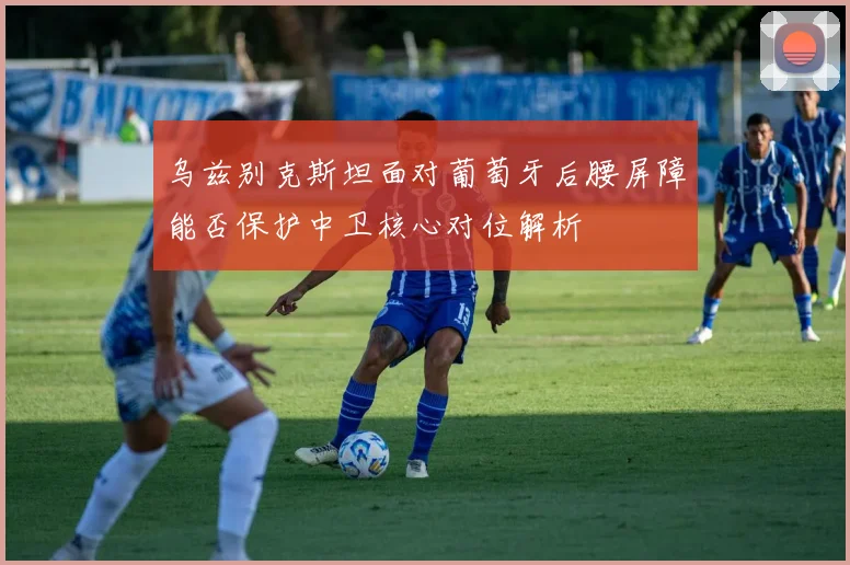 乌兹别克斯坦面对葡萄牙后腰屏障能否保护中卫核心对位解析