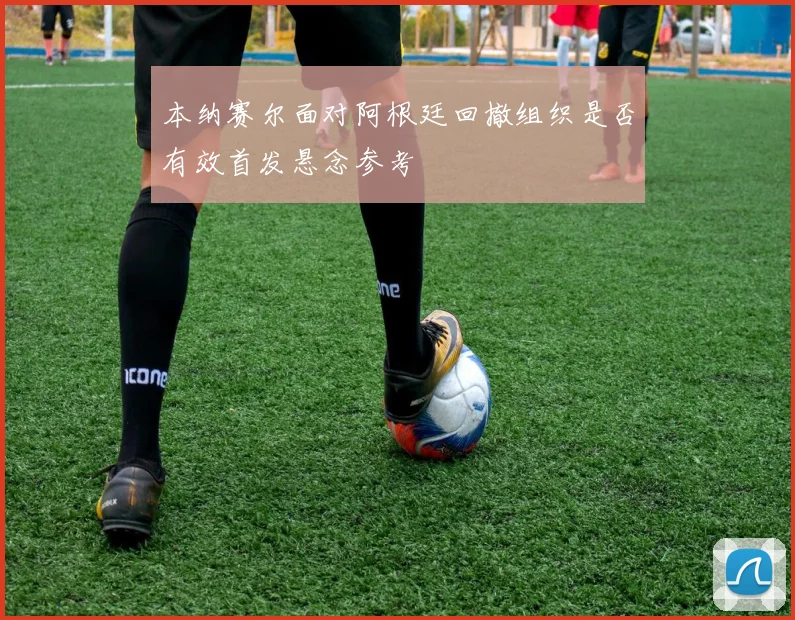 本纳赛尔面对阿根廷回撤组织是否有效首发悬念参考