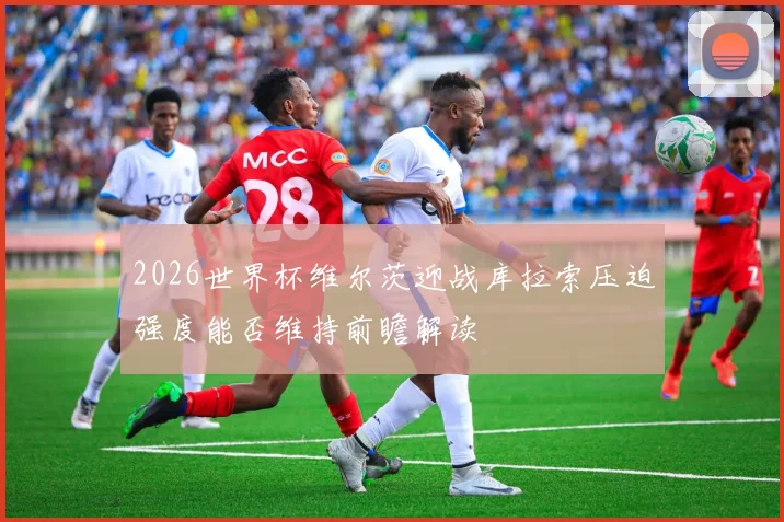 2026世界杯维尔茨迎战库拉索压迫强度能否维持前瞻解读