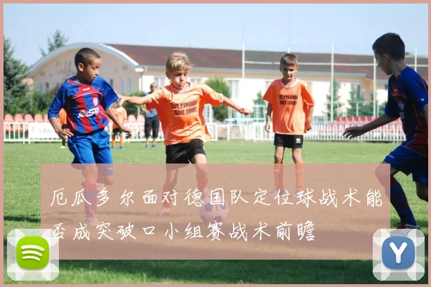 厄瓜多尔面对德国队定位球战术能否成突破口小组赛战术前瞻